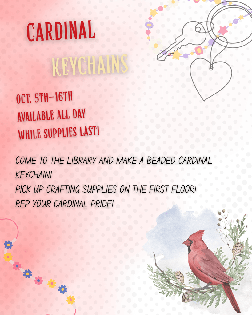 [Image description: red hue with faint polka dots in the background. Graphics of a keychain with a heart and a key on it in the top right corner, along with friendship bracelets in the top right and bottom left. At the bottom right is a graphic of a cardinal sitting on a pine branch. Text reads: "Cardinal Keychains//Oct. 5th-16th. Available all day while supplies last!//Come to the library and make a beaded cardinal keychain! Pick up crafting supplies on the first floor! Rep your Cardinal pride!"] 